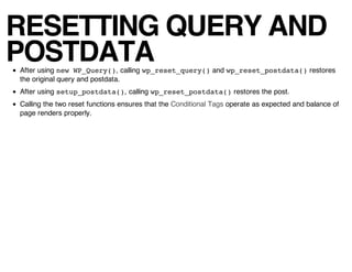 RESETTING QUERY AND
POSTDATA
After using new WP_Query(), calling wp_reset_query() and wp_reset_postdata() restores
the original query and postdata.
After using setup_postdata(), calling wp_reset_postdata() restores the post.
Calling the two reset functions ensures that the Conditional Tags operate as expected and balance of
page renders properly.
 