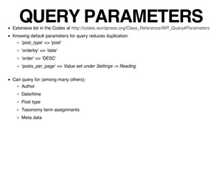 QUERY PARAMETERS
Extensive list in the Codex at http://codex.wordpress.org/Class_Reference/WP_Query#Parameters
Knowing default parameters for query reduces duplication.
   'post_type' => 'post'
    'orderby' => 'date'
    'order' => 'DESC'
    'posts_per_page' => Value set under Settings -> Reading

Can query for (among many others):
    Author
    Date/time
    Post type
    Taxonomy term assignments
    Meta data
 