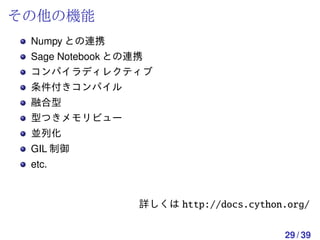 その他の機能
 Numpy との連携
 Sage Notebook との連携
 コンパイラディレクティブ
 条件付きコンパイル
 融合型
 型つきメモリビュー
 並列化
 GIL 制御
 etc.


                  詳しくは http://docs.cython.org/


                                         29 / 39
 