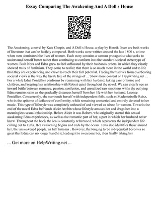 Essay Comparing The Awakening And A Doll s House
The Awakening, a novel by Kate Chopin, and A Doll s House, a play by Henrik Ibsen are both works
of literature that can be facilely compared. Both works were written around the late 1800 s, a time
when men dominated the lives of women. Each story contains a woman protagonist who seeks to
understand herself better rather than continuing to conform into the standard societal stereotype of
women. Both Nora and Edna grew to feel suffocated by their husbands orders, in which they clearly
showed traits of feminism. They come to realize that there is so much more in the world and to life
than they are experiencing and crave to reach their full potential. Freeing themselves from overbearing
societal views is the way the break free of the strings of ... Show more content on Helpwriting.net ...
For a while Edna Pontellier conforms by remaining with her husband, taking care of home and
children, and keeping her relationship with Robert quiet throughout the novel. We can clearly see an
inward battle between romance, passion, confusion, and unrealized raw emotions while the outlying
Edna remains calm as she gradually distances herself from her life with her husband, Leonce
Pontellier. Concurrently, she surrounds herself with independent foils, such as Mademoiselle Reisz,
who is the epitome of defiance of conformity, while remaining unmarried and entirely devoted to her
music. This type of lifestyle was completely unheard of and viewed as taboo for women. Towards the
end of the novel Edna befriends Alcée Arobin whose lifestyle amuses her and drags her into a
meaningless sexual relationship. Before Alcée it was Robert, who originally started this sexual
awakening Edna experiences, as well as the romantic part of her, a part in which her husband never
knew. Throughout the book the sea is constantly referenced, which represents the independent life
calling out to Edna. Her awakening begins and ends by the ocean. Edna also identifies those around
her, the unawakened people, as half humans . However, the longing to be independent becomes so
great that Edna can no longer handle it, leading it to overcome her, then finally taking her
... Get more on HelpWriting.net ...
 