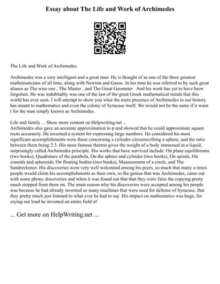 Essay about The Life and Work of Archimedes
The Life and Work of Archimedes
Archimedes was a very intelligent and a great man. He is thought of as one of the three greatest
mathematicians of all time, along with Newton and Gauss. In his time he was referred to by such great
aliases as The wise one , The Master , and The Great Geometer . And his work has yet to have been
forgotten. He was indubitably was one of the last of the great Greek mathematical minds that this
world has ever seen. I will attempt to show you what the mere presence of Archimedes in our history
has meant to mathematics and even the colony of Syracuse itself. We would not be the same if it wasn
t for the man simply known as Archimedes.
Life and family ... Show more content on Helpwriting.net ...
Archimedes also gave an accurate approximation to p and showed that he could approximate square
roots accurately. He invented a system for expressing large numbers. He considered his most
significant accomplishments were those concerning a cylinder circumscribing a sphere, and the ratio
between them being 2:3. His most famous thermo gives the weight of a body immersed in a liquid,
surprisingly called Archimedes principle. His works that have survived include: On plane equilibriums
(two books), Quadrature of the parabola, On the sphere and cylinder (two books), On spirals, On
conoids and spheroids, On floating bodies (two books), Measurement of a circle, and The
Sandreckoner. His discoveries were very well welcomed among his peers, so much that many a times
people would claim his accomplishments as their own, so the genius that was Archimedes, came out
with some phony discoveries and when it was found out that that they were false the copying pretty
much stopped from there on. The main reason why his discoveries were accepted among his people
was because he had already invented so many machines that were used for defense of Syracuse, that
they pretty much just listened to what ever he had to say. His impact on mathematics was huge, for
crying out loud he invented an entire field of
... Get more on HelpWriting.net ...
 