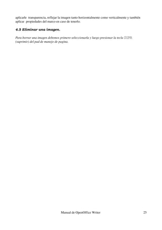 aplicarle  transparencia, reflejar la imagen tanto horizontalmente como verticalmente y también 
aplicar  propiedades del marco en caso de tenerlo.
4.5 Eliminar una imagen.
Para borrar una imagen debemos primero seleccionarla y luego presionar la tecla SUPRSUPR  
(suprimir) del pad de manejo de pagina.
Manual de OpenOffice Writer  25
 