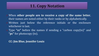  When other people are to receive a copy of the same letter,
their names are noted either by their ranks or by alphabetically.
 Written just below the reference initials or the enclosure
whichever is last.
 Type “cc” before the names if sending a “carbon copy(to)” and
“pc” for photocopy (to).
CC: Jim Blue, Jennifer Louis
 
