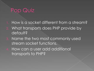 1. How is a socket different from a stream?
2. What transports does PHP provide by
   default?
3. Name the two most commonly used
   stream socket functions.
4. How can a user add additional
   transports to PHP?
 