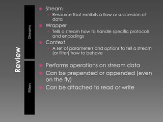    Stream
              › Resource that exhibits a flow or succession of
                data
             Wrapper
Streams
              › Tells a stream how to handle specific protocols
                and encodings
             Context
              › A set of parameters and options to tell a stream
                (or filter) how to behave

             Performs operations on stream data
             Can be prepended or appended (even
              on the fly)
Filters




             Can be attached to read or write
 