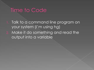 1.   Talk to a command line program on
     your system (I’m using hg)
2.   Make it do something and read the
     output into a variable
 