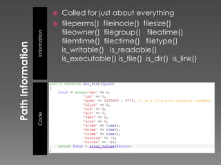    Called for just about everything
                 fileperms() fileinode() filesize()
                  fileowner() filegroup() fileatime()
Information       filemtime() filectime() filetype()
                  is_writable() is_readable()
                  is_executable() is_file() is_dir() is_link()
Code
 