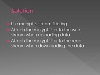  Use mcrypt’s stream filtering
 Attach the mcrypt filter to the write
  stream when uploading data
 Attach the mcrypt filter to the read
  stream when downloading the data
 