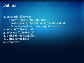 Outline

1. Javascript lifecycle:
      copy-n-paste (mid/late-90s)
      coarse-grained translation layers (mid-00s)
      (unobtrusive) pure Javascript (late-00s)
2. What is CoffeeScript?
3. Why use CoffeeScript?
4. CoffeeScript Examples
5. CoffeeScript Tools
6. Resources
 