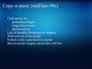 Copy-n-paste (mid/late-90s)

  Used mostly for:
     preloading images
     image hover-overs
     alerts/confirms
  Lots of dreadful Dreamweaver snippets
  Wild west era of Javascript
  Nobody really understood Javascript
  Bad Javascript snippets spread like wild fire!
 