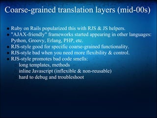 Coarse-grained translation layers (mid-00s)

 Ruby on Rails popularized this with RJS & JS helpers.
 "AJAX-friendly" frameworks started appearing in other languages:
 Python, Groovy, Erlang, PHP, etc.
 RJS-style good for specific coarse-grained functionality.
 RJS-style bad when you need more flexibility & control.
 RJS-style promotes bad code smells:
    long templates, methods
    inline Javascript (inflexible & non-reusable)
    hard to debug and troubleshoot
 
