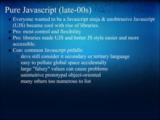 Pure Javascript (late-00s)
  Everyone wanted to be a Javascript ninja & unobtrusive Javascript
  (UJS) became cool with rise of libraries.
  Pro: most control and flexibility
  Pro: libraries made UJS and better JS style easier and more
  accessible.
  Con: common Javascript pitfalls:
     devs still consider it secondary or tertiary language
     easy to pollute global space accidentally
     large "falsey" values can cause problems
     unintuitive prototypal object-oriented
     many others too numerous to list
 