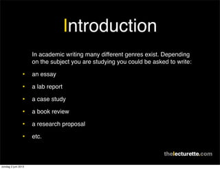 Introduction
In academic writing many different genres exist. Depending
on the subject you are studying you could be asked to write:
• an essay
• a lab report
• a case study
• a book review
• a research proposal
• etc.
zondag 2 juni 2013
 