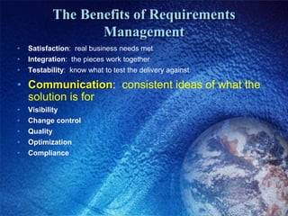 The Benefits of Requirements
Management
• Satisfaction: real business needs met
• Integration: the pieces work together
• Testability: know what to test the delivery against
• Communication: consistent ideas of what the
solution is for
• Visibility
• Change control
• Quality
• Optimization
• Compliance
 