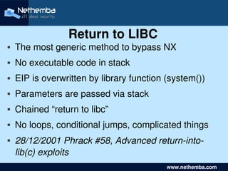 Return to LIBC
   The most generic method to bypass NX
   No executable code in stack
   EIP is overwritten by library function (system())
   Parameters are passed via stack
   Chained “return to libc”
   No loops, conditional jumps, complicated things
    28/12/2001 Phrack #58, Advanced return­into­
     
     lib(c) exploits        

                                              www.nethemba.com       
 