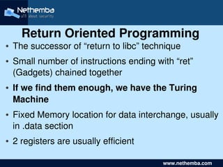 Return Oriented Programming
●   The successor of “return to libc” technique
●   Small number of instructions ending with “ret” 
    (Gadgets) chained together
●   If we find them enough, we have the Turing 
    Machine
●   Fixed Memory location for data interchange, usually 
    in .data section
●   2 registers are usually efficient
                               

                                             www.nethemba.com       
 