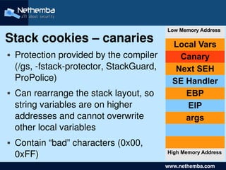 Low Memory Address
Stack cookies – canaries                       Local Vars
   Protection provided by the compiler          Canary
    (/gs, ­fstack­protector, StackGuard,        Next SEH
    ProPolice)                                 SE Handler
   Can rearrange the stack layout, so            EBP
    string variables are on higher                EIP
    addresses and cannot overwrite                args
    other local variables
    Contain “bad” characters (0x00, 
     0xFF)
                                             High Memory Address
                             

                                               www.nethemba.com       
 