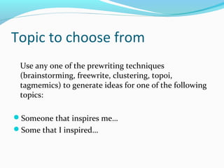 Topic to choose from
 Use any one of the prewriting techniques
 (brainstorming, freewrite, clustering, topoi,
 tagmemics) to generate ideas for one of the following
 topics:

Someone that inspires me…
Some that I inspired…
 