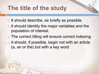 The title of the study
 It should describe, as briefly as possible.
 It should identity the major variables and the
population of interest.
 The correct titling will ensure correct indexing
 It should, if possible, begin not with an article
(a, an or the) but with a key word
 