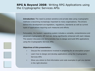 RPG & Beyond 2008 : Writing RPG Applications using the Cryptographic Services APIs Introduction:  The need to protect sensitive and private data using cryptographic methods is becoming increasingly important to many organizations. The drivers behind this development are legislation, regulations, standards as well as current types of applications requiring such measures and efforts.  Fortunately, the System i operating system includes a versatile, comprehensive and advanced cryptographic API tool set, being significantly enhanced with each release. This session discusses and demonstrates how to design and build RPG applications using the Cryptographic Services APIs.   Objectives of this presentation: Discuss the considerations involved in preparing for an encryption project Learn  how to design and develop applications using the Cryptographic Services APIs Show you where to find information and code examples to get you started in the right direction 