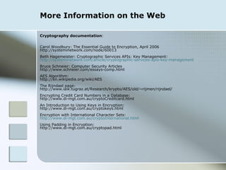 More Information on the Web Cryptography documentation : Carol Woodbury: The Essential Guide to Encryption, April 2006 http://systeminetwork.com/node/60013 Beth Hagemeister: Cryptographic Services APIs: Key Management: http://systeminetwork.com/article/cryptographic-services-apis-key-management Bruce Schneier: Computer Security Articles http://www.schneier.com/essays-comp.html AES Algorithm: http://en.wikipedia.org/wiki/AES The Rijndael page: http://www.iaik.tugraz.at/Research/krypto/AES/old/~rijmen/rijndael/ Encrypting Credit Card Numbers in a Database: http://www.di-mgt.com.au/cryptoCreditcard.html An Introduction to Using Keys in Encryption: http://www.di-mgt.com.au/cryptokeys.html Encryption with International Character Sets: http://www.di-mgt.com.au/cryptoInternational.html Using Padding in Encryption: http://www.di-mgt.com.au/cryptopad.html 
