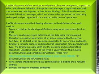 A WSDL document defines services as collections of network endpoints, or ports. In WSDL, the abstract definition of endpoints and messages is separated from their concrete network deployment or data format bindings. This allows the reuse of abstract definitions: messages, which are abstract descriptions of the data being exchanged, and port types which are abstract collections of operations. A WSDL document uses the following elements in the definition of network services:Types: a container for data type definitions using some type system (such as XSD). 