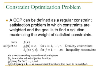 Constraint Optimization Problem

   A COP can be defined as a regular constraint
    satisfaction problem in which constraints are
    weighted and the goal is to find a solution
    maximizing the weight of satisfied constraints.



x is a vector residing in a n-dimensional space
f(x) is a scalar valued objective function,
gi(x) = ci for i = 1, …, n and
hj(x) ≦ dj for j = 1, …, m are constraint functions that need to be satisfied.
 