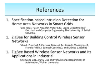 ReferencesReferences
1. Specification-based Intrusion Detection for
Home Area Networks in Smart Grids
Paria Jokar, Hasen Nicanfar, Victor C.M. Leung Department of
Electrical and Computer Engineering The University of British
Columbia
1. ZigBee for Building Control Wireless Sensor
Networks
Fabio L. Zucatto1,2, Clecio A. Biscassi2 Ferdinando Monsignore2,
Francis Fidélix2, Samuel Coutinho2, and Mônica L. Rocha1
1. ZigBee Based Wireless Sensor Networks and Its
Applications in Industrial
Shizhuang Lin1, Jingyu Liu2 and Yanjun Fang3 Department of
Automation, Wuhan University
 