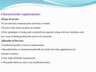 Characteristic requirements:
Type of service:
Conventional communication network is evident.
It moves bits from one place to another.
New paradigms of using such a network are required, along with new interfaces and
new ways of thinking about the service of a network.
Quality of Service:
Traditional quality of service requirements.
Bounded delay or minimum bandwidth are irrelevant when applications are
tolerant to latency.
Very high reliability requirements.
The packet delivery ratio is an insufficient metric.
 