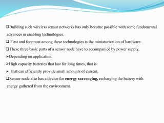 Building such wireless sensor networks has only become possible with some fundamental
advances in enabling technologies.
 First and foremost among these technologies is the miniaturization of hardware.
These three basic parts of a sensor node have to accompanied by power supply,
Depending on application.
High capacity batteries that last for long times, that is.
 That can efficiently provide small amounts of current.
Sensor node also has a device for energy scavenging, recharging the battery with
energy gathered from the environment.
 