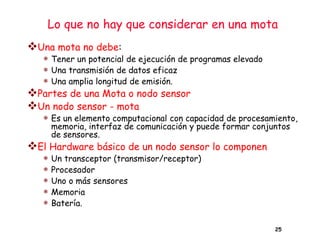 Lo que no hay que considerar en una mota
25
❖Una mota no debe:
 Tener un potencial de ejecución de programas elevado
 Una transmisión de datos eficaz
 Una amplia longitud de emisión.
❖Partes de una Mota o nodo sensor
❖Un nodo sensor - mota
 Es un elemento computacional con capacidad de procesamiento,
memoria, interfaz de comunicación y puede formar conjuntos
de sensores.
❖El Hardware básico de un nodo sensor lo componen
 Un transceptor (transmisor/receptor)
 Procesador
 Uno o más sensores
 Memoria
 Batería.
 