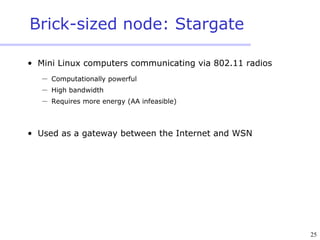 25
Brick-sized node: Stargate
• Mini Linux computers communicating via 802.11 radios
 Computationally powerful
 High bandwidth
 Requires more energy (AA infeasible)
• Used as a gateway between the Internet and WSN
 