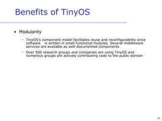 31
Benefits of TinyOS
• Modularity
 TinyOS’s component model facilitates reuse and reconfigurability since
software is written in small functional modules. Several middleware
services are available as well-documented components
 Over 500 research groups and companies are using TinyOS and
numerous groups are actively contributing code to the public domain
 