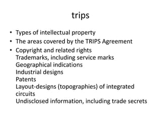 trips
• Types of intellectual property
• The areas covered by the TRIPS Agreement
• Copyright and related rights
Trademarks, including service marks
Geographical indications
Industrial designs
Patents
Layout-designs (topographies) of integrated
circuits
Undisclosed information, including trade secrets
 