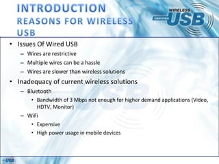 Issues Of Wired USB Wires are restrictive Multiple wires can be a hassle Wires are slower than wireless solutions Inadequacy of current wireless solutions Bluetooth Bandwidth of 3 Mbps not enough for higher demand applications (Video, HDTV, Monitor) WiFi Expensive High power usage in mobile devices 