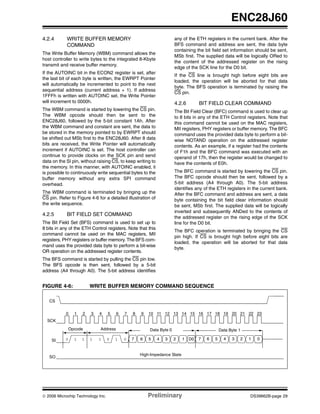 ENC28J60
4.2.4

WRITE BUFFER MEMORY
COMMAND

any of the ETH registers in the current bank. After the
BFS command and address are sent, the data byte
containing the bit field set information should be sent,
MSb first. The supplied data will be logically ORed to
the content of the addressed register on the rising
edge of the SCK line for the D0 bit.

The Write Buffer Memory (WBM) command allows the
host controller to write bytes to the integrated 8-Kbyte
transmit and receive buffer memory.
If the AUTOINC bit in the ECON2 register is set, after
the last bit of each byte is written, the EWRPT Pointer
will automatically be incremented to point to the next
sequential address (current address + 1). If address
1FFFh is written with AUTOINC set, the Write Pointer
will increment to 0000h.

If the CS line is brought high before eight bits are
loaded, the operation will be aborted for that data
byte. The BFS operation is terminated by raising the
CS pin.

4.2.6

The WBM command is started by lowering the CS pin.
The WBM opcode should then be sent to the
ENC28J60, followed by the 5-bit constant 1Ah. After
the WBM command and constant are sent, the data to
be stored in the memory pointed to by EWRPT should
be shifted out MSb first to the ENC28J60. After 8 data
bits are received, the Write Pointer will automatically
increment if AUTOINC is set. The host controller can
continue to provide clocks on the SCK pin and send
data on the SI pin, without raising CS, to keep writing to
the memory. In this manner, with AUTOINC enabled, it
is possible to continuously write sequential bytes to the
buffer memory without any extra SPI command
overhead.

The BFC command is started by lowering the CS pin.
The BFC opcode should then be sent, followed by a
5-bit address (A4 through A0). The 5-bit address
identifies any of the ETH registers in the current bank.
After the BFC command and address are sent, a data
byte containing the bit field clear information should
be sent, MSb first. The supplied data will be logically
inverted and subsequently ANDed to the contents of
the addressed register on the rising edge of the SCK
line for the D0 bit.

The WBM command is terminated by bringing up the
CS pin. Refer to Figure 4-6 for a detailed illustration of
the write sequence.

4.2.5

BIT FIELD CLEAR COMMAND

The Bit Field Clear (BFC) command is used to clear up
to 8 bits in any of the ETH Control registers. Note that
this command cannot be used on the MAC registers,
MII registers, PHY registers or buffer memory. The BFC
command uses the provided data byte to perform a bitwise NOTAND operation on the addressed register
contents. As an example, if a register had the contents
of F1h and the BFC command was executed with an
operand of 17h, then the register would be changed to
have the contents of E0h.

BIT FIELD SET COMMAND

The Bit Field Set (BFS) command is used to set up to
8 bits in any of the ETH Control registers. Note that this
command cannot be used on the MAC registers, MII
registers, PHY registers or buffer memory. The BFS command uses the provided data byte to perform a bit-wise
OR operation on the addressed register contents.

The BFC operation is terminated by bringing the CS
pin high. If CS is brought high before eight bits are
loaded, the operation will be aborted for that data
byte.

The BFS command is started by pulling the CS pin low.
The BFS opcode is then sent, followed by a 5-bit
address (A4 through A0). The 5-bit address identifies

FIGURE 4-6:

WRITE BUFFER MEMORY COMMAND SEQUENCE

CS
0

1

2

3

4

5

6

7

8

9

10 11 12 13 14 15 16 17 18 19 20 21 22 23

SCK
Opcode
SI

0

1

1

Address
1

1

SO

© 2006 Microchip Technology Inc.

0

1

Data Byte 0
0

7

6

5

4

3

Data Byte 1
2

1

D0

7

6

5

4

3

2

1

0

High-Impedance State

Preliminary

DS39662B-page 29

 
