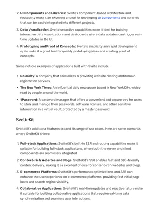 2. UI Components and Libraries: Svelte’s component-based architecture and
reusability make it an excellent choice for developing UI components and libraries
that can be easily integrated into di몭erent projects.
3. Data Visualization: Svelte’s reactive capabilities make it ideal for building
interactive data visualizations and dashboards where data updates can trigger real-
time updates in the UI.
4. Prototyping and Proof of Concepts: Svelte’s simplicity and rapid development
cycle make it a great tool for quickly prototyping ideas and creating proof of
concepts.
Some notable examples of applications built with Svelte include:
GoDaddy: A company that specializes in providing website hosting and domain
registration services.
The New York Times: An in몭uential daily newspaper based in New York City, widely
read by people around the world.
1Password: A password manager that o몭ers a convenient and secure way for users
to store and manage their passwords, software licenses, and other sensitive
information in a virtual vault, protected by a master password.
SvelteKit
SvelteKit’s additional features expand its range of use cases. Here are some scenarios
where SvelteKit shines:
1. Full-stack Applications: SvelteKit’s built-in SSR and routing capabilities make it
suitable for building full-stack applications, where both the server and client
components are seamlessly integrated.
2. Content-rich Websites and Blogs: SvelteKit’s SSR enables fast and SEO-friendly
content delivery, making it an excellent choice for content-rich websites and blogs.
3. E-commerce Platforms: SvelteKit’s performance optimizations and SSR can
enhance the user experience on e-commerce platforms, providing fast initial page
loads and search engine visibility.
4. Collaborative Applications: SvelteKit’s real-time updates and reactive nature make
it suitable for building collaborative applications that require real-time data
synchronization and seamless user interactions.
Some real-world examples of applications built with SvelteKit include:
 