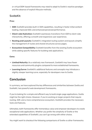or virtual DOM-based frameworks may need to adapt to Svelte’s reactive paradigm
and the absence of explicit lifecycle methods.
SvelteKit:
Pros:
SSR: SvelteKit provides built-in SSR capabilities, resulting in faster initial content
loading, improved SEO, and enhanced perceived performance.
Client-side Hydration: SvelteKit seamlessly transitions from SSR to client-side
interactivity, o몭ering a smooth and responsive user experience.
Routing and Layouts: SvelteKit’s integrated routing system and layouts simplify
the management of routes and shared structures across pages.
Ecosystem Compatibility: SvelteKit bene몭ts from the existing Svelte ecosystem
while adding speci몭c features for building web applications.
Cons:
Limited Maturity: As a relatively new framework, SvelteKit may have fewer
resources and community plugins compared to more established frameworks.
Learning Curve: SvelteKit’s additional features and concepts may introduce a
slightly steeper learning curve, especially for developers new to Svelte.
Conclusion
In summary, we have explored the key di몭erences and similarities between Svelte and
SvelteKit, two powerful web development frameworks.
If you’re looking for a simple and e몭cient way to build single-page applications, Svelte
might be the right choice. However, if you’re working on larger projects that require
routing, SSR, and a more comprehensive ecosystem, SvelteKit provides the necessary
tools and features.
Ultimately, both frameworks o몭er tremendous value and empower developers to create
exceptional web applications. Whether you prefer the simplicity of Svelte or the
extended capabilities of SvelteKit, you can’t go wrong with either choice.
You might want to checkout the following comparisons of Svelte vs other frameworks:
 