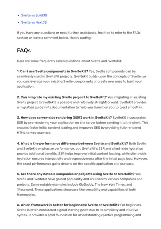 Svelte vs SolidJS
Svelte vs NextJS
If you have any questions or need further assistance, feel free to refer to the FAQs
section or leave a comment below. Happy coding!
FAQs
Here are some frequently asked questions about Svelte and SvelteKit:
1. Can I use Svelte components in SvelteKit? Yes, Svelte components can be
seamlessly used in SvelteKit projects. SvelteKit builds upon the concepts of Svelte, so
you can leverage your existing Svelte components or create new ones to build your
application.
2. Can I migrate my existing Svelte project to SvelteKit? Yes, migrating an existing
Svelte project to SvelteKit is possible and relatively straightforward. SvelteKit provides
a migration guide in its documentation to help you transition your project smoothly.
3. How does server-side rendering (SSR) work in SvelteKit? SvelteKit incorporates
SSR by pre-rendering your application on the server before sending it to the client. This
enables faster initial content loading and improves SEO by providing fully rendered
HTML to web crawlers.
4. What is the performance di몭erence between Svelte and SvelteKit? Both Svelte
and SvelteKit emphasize performance, but SvelteKit’s SSR and client-side hydration
provide additional bene몭ts. SSR helps improve initial content loading, while client-side
hydration ensures interactivity and responsiveness after the initial page load. However,
the exact performance gains depend on the speci몭c application and use case.
5. Are there any notable companies or projects using Svelte or SvelteKit? Yes,
Svelte and SvelteKit have gained popularity and are used by various companies and
projects. Some notable examples include GoDaddy, The New York Times, and
1Password. These applications showcase the versatility and capabilities of both
frameworks.
6. Which framework is better for beginners: Svelte or SvelteKit? For beginners,
Svelte is often considered a good starting point due to its simplicity and intuitive
syntax. It provides a solid foundation for understanding reactive programming and
 