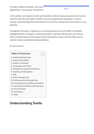 In today’s digital landscape, you have many options for building modern web
applications. Two popular frameworks in this space are Svelte and SvelteKit.
In this article, we’ll explore Svelte and SvelteKit in detail, discovering what they have in
common and how they di몭er. Whether you’re an experienced developer or new to
coding, understanding these frameworks is crucial for making informed choices in your
projects.
Throughout this post, I’ll guide you on a comprehensive tour of Svelte vs SvelteKit,
highlighting their strengths, architectural styles, and tools. By the end, you’ll have a
clear understanding of what makes these frameworks unique and how they can be
used to create exceptional web applications.
So, let’s dive in!
Understanding Svelte
Table of Contents
1. Understanding Svelte
2. Exploring SvelteKit
3. Svelte vs SvelteKit
4. Language and Syntax
5. Component-based Architecture
6. Routing and Navigation
7. SSR
8. State Management
9. Performance and Bundle Size
10. Learning Curve and Documentation
11. Use Cases and Real-world Examples
12. Pros and Cons
13. Conclusion
14. FAQs
Got it
 