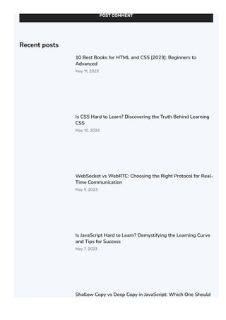 POST COMMENT
Recent posts
10 Best Books for HTML and CSS [2023]: Beginners to
Advanced
May 11, 2023
Is CSS Hard to Learn? Discovering the Truth Behind Learning
CSS
May 10, 2023
WebSocket vs WebRTC: Choosing the Right Protocol for Real-
Time Communication
May 9, 2023
Is JavaScript Hard to Learn? Demystifying the Learning Curve
and Tips for Success
May 7, 2023
Shallow Copy vs Deep Copy in JavaScript: Which One Should
You Use?
 