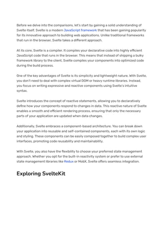 Before we delve into the comparisons, let’s start by gaining a solid understanding of
Svelte itself. Svelte is a modern JavaScript framework that has been gaining popularity
for its innovative approach to building web applications. Unlike traditional frameworks
that run in the browser, Svelte takes a di몭erent approach.
At its core, Svelte is a compiler. It compiles your declarative code into highly e몭cient
JavaScript code that runs in the browser. This means that instead of shipping a bulky
framework library to the client, Svelte compiles your components into optimized code
during the build process.
One of the key advantages of Svelte is its simplicity and lightweight nature. With Svelte,
you don’t need to deal with complex virtual DOM or heavy runtime libraries. Instead,
you focus on writing expressive and reactive components using Svelte’s intuitive
syntax.
Svelte introduces the concept of reactive statements, allowing you to declaratively
de몭ne how your components respond to changes in data. This reactive nature of Svelte
enables a smooth and e몭cient rendering process, ensuring that only the necessary
parts of your application are updated when data changes.
Additionally, Svelte embraces a component-based architecture. You can break down
your application into reusable and self-contained components, each with its own logic
and styling. These components can be easily composed together to build complex user
interfaces, promoting code reusability and maintainability.
With Svelte, you also have the 몭exibility to choose your preferred state management
approach. Whether you opt for the built-in reactivity system or prefer to use external
state management libraries like Redux or MobX, Svelte o몭ers seamless integration.
Exploring SvelteKit
 