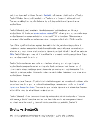 In this section, we’ll shift our focus to SvelteKit, a framework built on top of Svelte.
SvelteKit takes the robust foundation of Svelte and enhances it with additional
features, making it an excellent choice for building scalable and dynamic web
applications.
SvelteKit is designed to address the challenges of building larger, multi-page
applications. It introduces server-side rendering (SSR), allowing you to pre-render your
application on the server and deliver optimized HTML to the client. This approach
improves initial load times and ensures search engine optimization (SEO) bene몭ts.
One of the signi몭cant advantages of SvelteKit is its integrated routing system. It
provides a straightforward way to de몭ne and handle routes within your application.
Whether you need simple static routes or dynamic routes that fetch data from external
APIs, SvelteKit has you covered. It simpli몭es the process of creating navigational 몭ows
and handling user interactions.
SvelteKit also embraces a modular architecture, allowing you to organize your
application into separate routes and layouts. Each route can have its own set of
components, styles, and logic, promoting code separation and maintainability. This
modular structure makes it easier to collaborate with other developers and scale your
application as it grows.
Another notable feature of SvelteKit is its built-in support for serverless functions. With
serverless functions, you can o몭oad backend logic to serverless platforms like AWS
Lambda or Azure Functions. This enables you to build dynamic and interactive features
without the need for a traditional backend server.
SvelteKit bene몭ts from the same simplicity and reactivity that Svelte o몭ers. You can
still leverage Svelte’s intuitive syntax, reactive statements, and component-based
architecture while enjoying the additional capabilities provided by SvelteKit.
Svelte vs SvelteKit
The following table summarizes the key features of Svelte and SvelteKit:
 