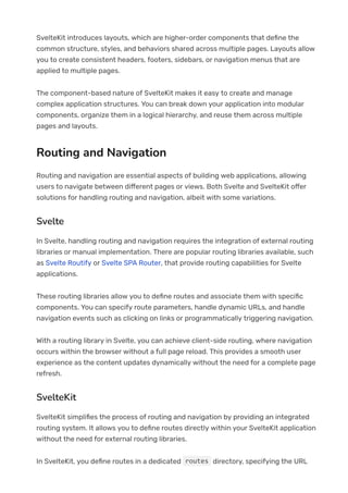 SvelteKit introduces layouts, which are higher-order components that de몭ne the
common structure, styles, and behaviors shared across multiple pages. Layouts allow
you to create consistent headers, footers, sidebars, or navigation menus that are
applied to multiple pages.
The component-based nature of SvelteKit makes it easy to create and manage
complex application structures. You can break down your application into modular
components, organize them in a logical hierarchy, and reuse them across multiple
pages and layouts.
Routing and Navigation
Routing and navigation are essential aspects of building web applications, allowing
users to navigate between di몭erent pages or views. Both Svelte and SvelteKit o몭er
solutions for handling routing and navigation, albeit with some variations.
Svelte
In Svelte, handling routing and navigation requires the integration of external routing
libraries or manual implementation. There are popular routing libraries available, such
as Svelte Routify or Svelte SPA Router, that provide routing capabilities for Svelte
applications.
These routing libraries allow you to de몭ne routes and associate them with speci몭c
components. You can specify route parameters, handle dynamic URLs, and handle
navigation events such as clicking on links or programmatically triggering navigation.
With a routing library in Svelte, you can achieve client-side routing, where navigation
occurs within the browser without a full page reload. This provides a smooth user
experience as the content updates dynamically without the need for a complete page
refresh.
SvelteKit
SvelteKit simpli몭es the process of routing and navigation by providing an integrated
routing system. It allows you to de몭ne routes directly within your SvelteKit application
without the need for external routing libraries.
In SvelteKit, you de몭ne routes in a dedicated directory, specifying the URL
routes
 