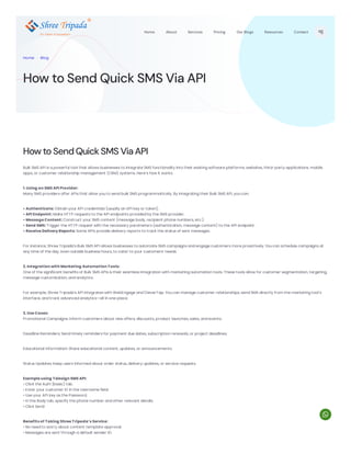 HowtoSendQuickSMS ViaAPI
Bulk SMS API is a powerful tool that allows businesses to integrate SMS functionality into their existing software platforms, websites, third-party applications, mobile
apps, or customer relationship management (CRM) systems. Here’s how it works:
1. Using an SMS API Provider:
Many SMS providers offer APIs that allow you to send bulk SMS programmatically. By integrating their Bulk SMS API, you can:
• Authenticate: Obtain your API credentials (usually an API key or token).
• API Endpoint: Make HTTP requests to the API endpoints provided by the SMS provider.
• Message Content: Construct your SMS content (message body, recipient phone numbers, etc.).
• Send SMS: Trigger the HTTP request with the necessary parameters (authentication, message content) to the API endpoint.
• Receive Delivery Reports: Some APIs provide delivery reports to track the status of sent messages.
For instance, Shree Tripada’s Bulk SMS API allows businesses to automate SMS campaigns and engage customers more proactively. You can schedule campaigns at
any time of the day, even outside business hours, to cater to your customers’ needs.
2. Integration with Marketing Automation Tools:
One of the significant benefits of Bulk SMS APIs is their seamless integration with marketing automation tools. These tools allow for customer segmentation, targeting,
message customization, and analytics.
For example, Shree Tripada’s API integrates with WebEngage and CleverTap. You can manage customer relationships, send SMS directly from the marketing tool’s
interface, and track advanced analytics—all in one place.
3. Use Cases:
Promotional Campaigns: Inform customers about new offers, discounts, product launches, sales, and events.
Deadline Reminders: Send timely reminders for payment due dates, subscription renewals, or project deadlines.
Educational Information: Share educational content, updates, or announcements.
Status Updates: Keep users informed about order status, delivery updates, or service requests.
Example using Telesign SMS API:
• Click the Auth [basic] tab.
• Enter your customer ID in the Username field.
• Use your API key as the Password.
• In the Body tab, specify the phone number and other relevant details.
• Click Send
Benefits of Taking Shree Tripada’s Service:
• No need to worry about content template approval.
• Messages are sent through a default sender ID.
How to Send Quick SMS Via API
Home . Blog
12+ Years of Expertism
Home About Services Pricing Our Blogs Resources Contact

 