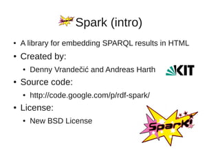 Spark (intro)
●   A library for embedding SPARQL results in HTML
●   Created by:
    ●   Denny Vrandečić and Andreas Harth
●   Source code:
    ●   http://code.google.com/p/rdf-spark/
●   License:
    ●   New BSD License
 