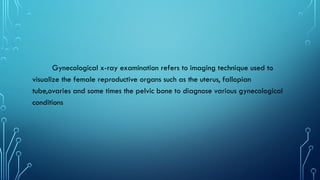 Gynecological x-ray examination refers to imaging technique used to
visualize the female reproductive organs such as the uterus, fallopian
tube,ovaries and some times the pelvic bone to diagnose various gynecological
conditions
 