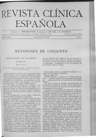REVISTA CLÍNICA
""""
ESPANOLA
Director: C. JIMENEZ DIAZ. Secretarios: J. DE PAZ y F. VIVANCO
ｒｾ､｡ｷ￳ｮ＠ y AdministraCión: Antonio Maura, 13. Madi id. T eléfono 22 18 29 Editorial Científico-Médica
TOMO XXXIII 15 DE MAYO DE 1949 NUM. 3
REVISIONES DE CONJUNTO
FISIOPATOLOGIA DE LOS EDEMAS
E. RoTELLAR
Méd i<'o interno.
ｃ｡ｳ｡､ｾ＠ Salud Valdecilla. Ser·vicio de Aparato res¡;iratorio.
Jef!': Dr. GARrl. AU>Xi'O.
Podemos definir el edema como un aumento de Jos
hquidos tisulares más o menos modificados, según
el factor patogénico que predomine en su formación.
Las causas productoras de edema han de actuar
modificando las condiciones que produzcan el paso
de líquido de la sangre a los tejidos, o su reti!"ada.
Este intercambio, en estado normal, supone:
l." Una salida de líquidos de la sangre a tra-
vés de la pared del limbo arter ial del capilar, II1Cr-
ced a una presión de filtración determinada por l.:t
ｐｾ･ｳｩ￳ｮ＠ en el interior del capilar menos la diferer..-
Cia de presión oncótica entre el plasma y los líqui-
dos tisulares.
2.• Una permanencia en Jos tejidos, condiciona-
da por su estado anatómico y funcional.
3: Una reabsorción en el limbo venoso del capi-
ｬｾｲ＠ en que encontramos de nuevo el factor presión
ｦｬｬｴｲｾｮｾ･＠ (en este caso negativa) dependiente de l?.s
ｾｯｾｾｬｃＡｏ ｮ ･ｳ＠ ya indicadas. Otra reabsorción en re-
ｦｾｾｾｯｮ＠ con el estado de la membrana del capilar !in-
a ICO Ypresión en el interior de dicho capilar.
t ｅ ｬＮ ｾ｡ｬｩ｢ｲ･＠ y el número de capilares de la zon:1
､｡ｾ ＿ｬ ･ｮ＠ condicionan una mayor o menor intensidatl
eEmtercambio y circunstancialmente del edema.
g n estado fisiológico, todos estos factores dan lu-
lar a ｾｮ＠ contenido normal de agua y cristaloides en
Pos teJidos; las causas que lo alteran ejercen si<;m-
･ｾｾ＠ una doble acción: directa sobre uno o varios de
dinos Ｎｾ｡｣ｴｯｲ･ｳ Ｌ＠ e indirecta por alteración de la coúr-
ｾｬｯｮ＠ ｾ ･＠ los otros a través de éstos perturbados.
mos n ObJe.to de realizar un estudio ordenado, va-
fact a considerar la alteración de cada uno de estos
cue:ts como causa de edema, pero teniendo en
generel hecho de que un estado de edema obedect>
facto a mente a la alteración de diversos de esto8
res modificados primitiva o secundariamente,
que por distintas vías conducen a la presentación o
persistencia del edema. Esto lo veremos ｣ｬ｡ｲ｡ｭ･ｮｴ ｾ＠
al revisar en forma esquemática, al final del trabaJo,
el predominio y dependencia de las alteraciones de
los diversos tipos de edema.
Como primer factor a considerar tenemos el au-
mento de la presión de filtración.
Hemos dicho que :
Presión filtrante = presión en el interior del ca-
pilar - (presión oncótica de las proteínas del plas-
ma - presión oncótica de las proteínas del líquido
tisular).
Por tanto, hemos de estudiar separadamente la
importancia y variación de cada uno de estos facto-
res en la producción del edema y su interrelación y
dependencia con los demás.
La presión en el interior del capilar ha podido ser
estudiada por medición directa mediante el método
de LANDIS (sondaje de los capilares por medio de mi-
cropipetas especiales bajo observación de un mi-
croscopio binocular de disección), encontrándose en
estado fisiológico valores de 34,3 mm. de Hg. para
el extremo arterial y de 12,2 mm. de Hg. para el ex-
tremo venoso del capilar. Como vemos, esta presión
va decreciendo normalmente desde el principio al
fin del vaso. Si hay alguna dificultad en el desagüe
yenoso, este decrecimiento no se produce, lo que
motiva un alargamiento longitudinal de la zona de
filtración con disminución de la zona de reabsorción
y presentación de edema.
Algunos autores sostienen que la hipertensión del
capilar no parece tener acción decisiva en la pre-
sentación del edema, sino que el estasis alteraria
por anoxia la permeabilidad capilar. Se fundan Lll
casos de gran hipertensión capilar con poca ten-
dencia a edema (ciertas nefritis, esclerosis r enal,
etcétera), mientras que en los cardíacos estaría dis-
minuída la tensión capilar y se producirían con gra11
frecuencia edemas. En estas consideraciones no ｳｾ＠
tiene, sin embargo, en cuenta el que en estas en-
fermedades la tensión está muchas veces aumenta-
da en los precapilares, zona no filtrable, y no en
 
