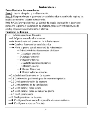 4
Instrucciones
Procedimientos Recomendados:
Paso 1: Instale el equipo y la alimentación.
Paso 2: Despues de que el password de administrador es cambiado registre las
huellas de usuario, tarjetas o passwords.
Step 3: Configure parametros de control de acceso incluyendo el password
para abrir la puerta y la duración de apertura, modo de verificación, modo
oculto, modo de sensor de puerta y alarma.
Funciones de Equipo
∣―1, Administración de Usuarios
―1.1 Operaciones de administrador
― Autenticador del password de Administrador
― Cambiar Password de administrador
― Abrir la puerta con el password de Admistrador
― Password de administrador olvidado
―1.2 Agregar usuarios
― Agregar usuarios
― Registrar tarjetas
―1.3 Autentificación de usuarios
―1.4 Borrar Usuarios
― Borrar Usuarios
― Borrar todos los usuarios
―2.Administración de control de accesos
―2.1 Cambio de 8 passwords para la apertura de puertas
―2.2 Configurar duración de apertura
―2.3 Configurar modo de verificación
―2.4 Configurar el modo oculto
―2.5 Configurar el modo de sensor de puerta
―2.6 Configurar alarma
― Configuraciones de Alarma
― Configuración de error de operación -Alarama activada
― Configurar alarma de Sabotaje
 