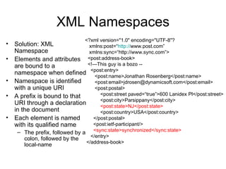 XML Namespaces
                                <?xml version="1.0" encoding="UTF-8"?
•   Solution: XML             xmlns:post=“http://www.post.com”
    Namespace                 xmlns:sync=“http://www.sync.com”>
•   Elements and attributes <post:address-book>
    are bound to a            <!—This guy is a bozo --
    namespace when defined <post:entry>
                                 <post:name>Jonathan Rosenberg</post:name>
•   Namespace is identified      <post:email>jdrosen@dynamicsoft.com</post:email>
    with a unique URI            <post:postal>
•   A prefix is bound to that      <post:street paved=“true”>600 Lanidex Pl</post:street>
                                   <post:city>Parsippany</post:city>
    URI through a declaration      <post:state>NJ</post:state>
    in the document                <post:country>USA</post:country>
•   Each element is named       </post:postal>
    with its qualified name     <post:ietf-participant/>
     – The prefix, followed by a <sync:state>synchronized</sync:state>
                                  </entry>
       colon, followed by the
                                </address-book>
       local-name
 